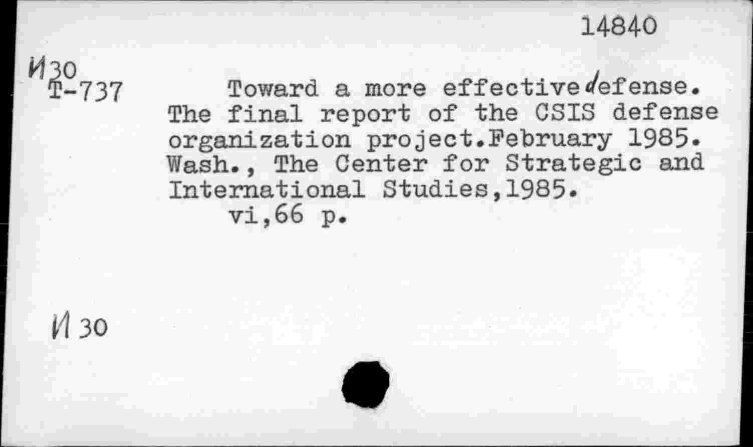 ﻿14840
(P-737 Toward a more effective defense.
The final report of the CSIS defense organization project.February 1985» Wash., The Center for Strategic and International Studies,1985.
vi,66 p.
^30